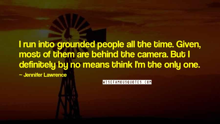 Jennifer Lawrence quotes: I run into grounded people all the time. Given, most of them are behind the camera. But I definitely by no means think I'm the only one.