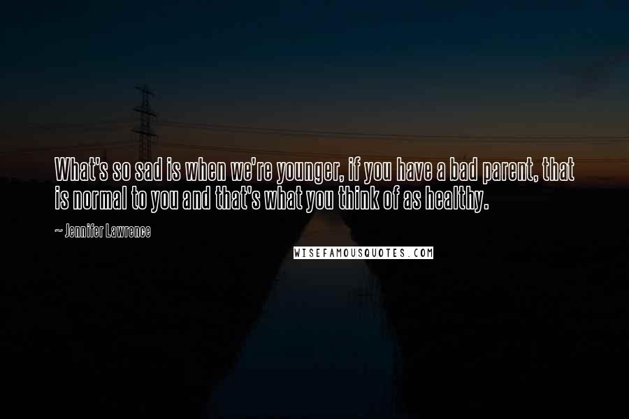 Jennifer Lawrence quotes: What's so sad is when we're younger, if you have a bad parent, that is normal to you and that's what you think of as healthy.