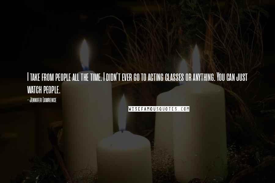 Jennifer Lawrence quotes: I take from people all the time. I didn't ever go to acting classes or anything. You can just watch people.