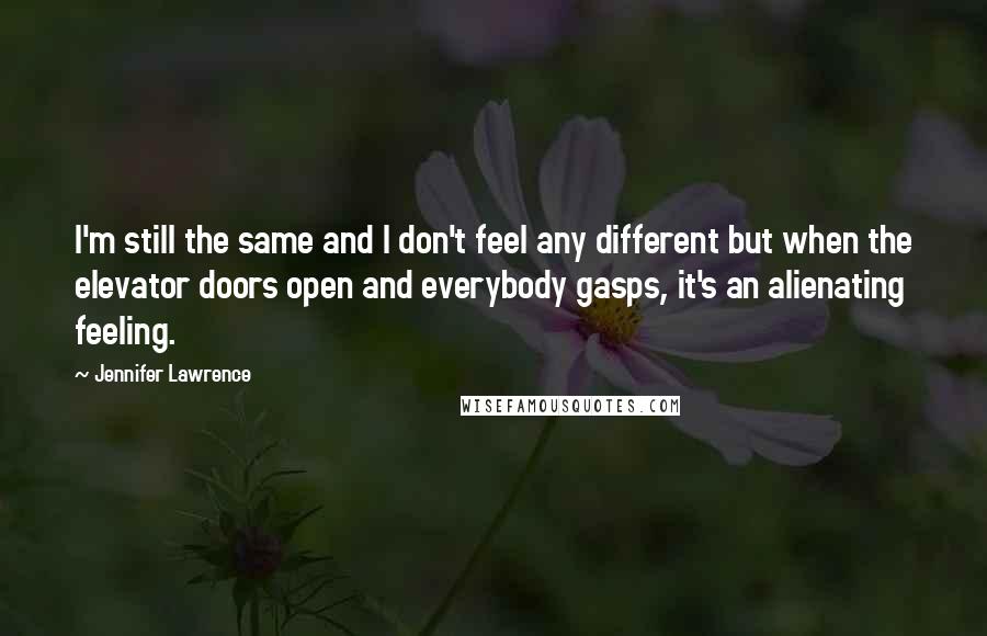 Jennifer Lawrence quotes: I'm still the same and I don't feel any different but when the elevator doors open and everybody gasps, it's an alienating feeling.