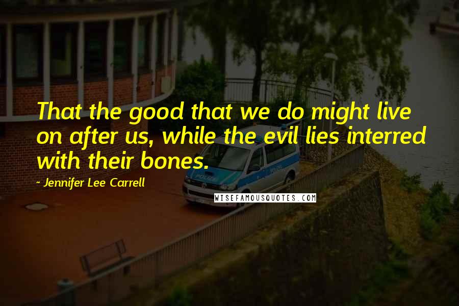 Jennifer Lee Carrell quotes: That the good that we do might live on after us, while the evil lies interred with their bones.