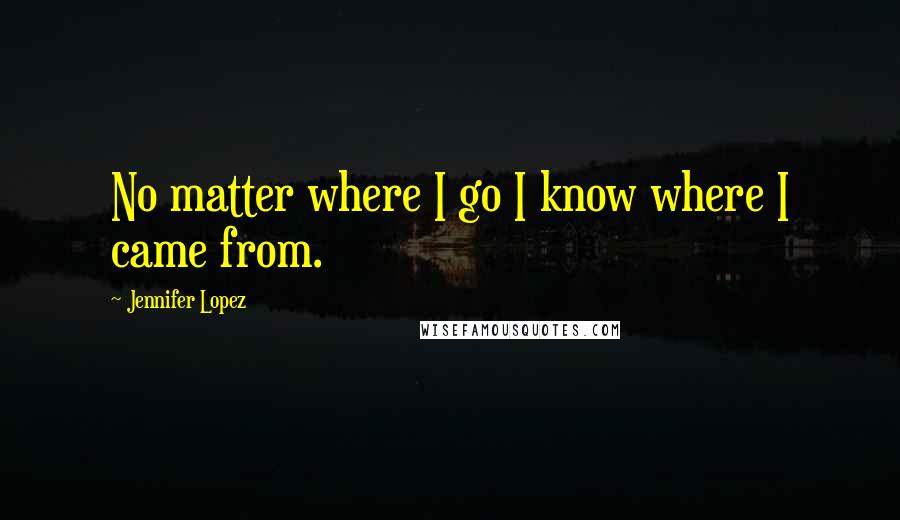 Jennifer Lopez quotes: No matter where I go I know where I came from.
