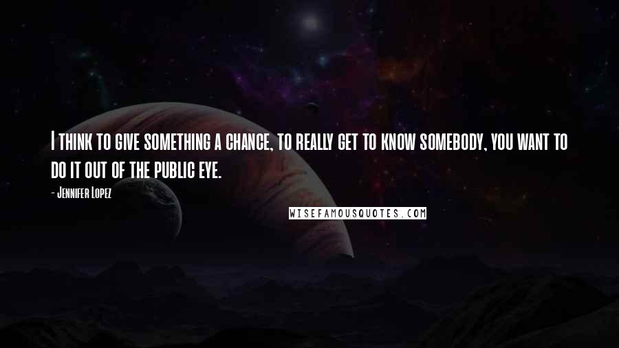 Jennifer Lopez quotes: I think to give something a chance, to really get to know somebody, you want to do it out of the public eye. Jennifer Lopez quotes: I think to give something a chance, to really get to know somebody, you want to do it out of the public eye.