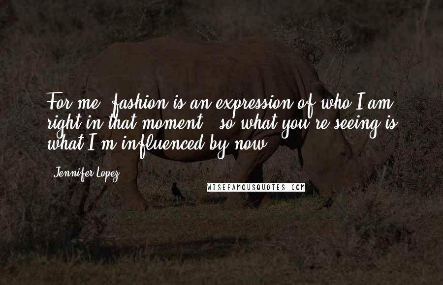 Jennifer Lopez quotes: For me, fashion is an expression of who I am right in that moment - so what you're seeing is what I'm influenced by now. Jennifer Lopez quotes: For me, fashion is an expression of who I am right in that moment - so what you're seeing is what I'm influenced by now.
