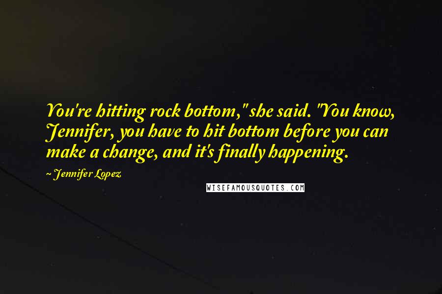 Jennifer Lopez quotes: You're hitting rock bottom," she said. "You know, Jennifer, you have to hit bottom before you can make a change, and it's finally happening. Jennifer Lopez quotes: You're hitting rock bottom," she said. "You know, Jennifer, you have to hit bottom before you can make a change, and it's finally happening.