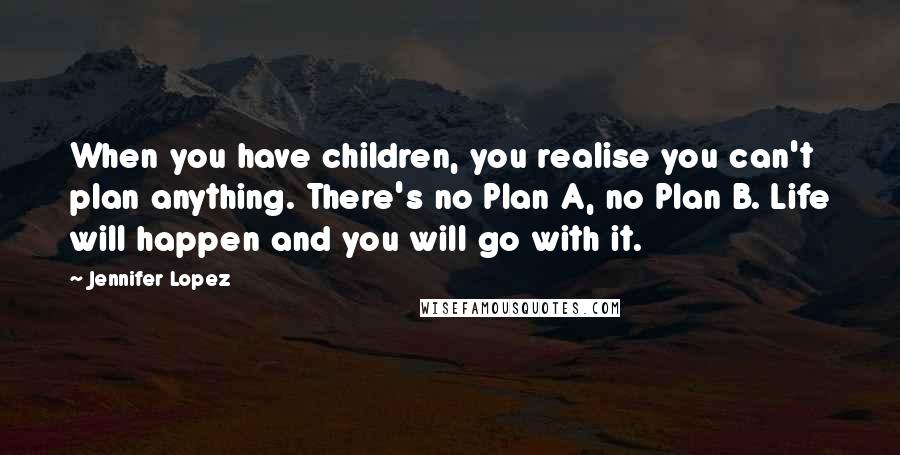 Jennifer Lopez quotes: When you have children, you realise you can't plan anything. There's no Plan A, no Plan B. Life will happen and you will go with it. Jennifer Lopez quotes: When you have children, you realise you can't plan anything. There's no Plan A, no Plan B. Life will happen and you will go with it.