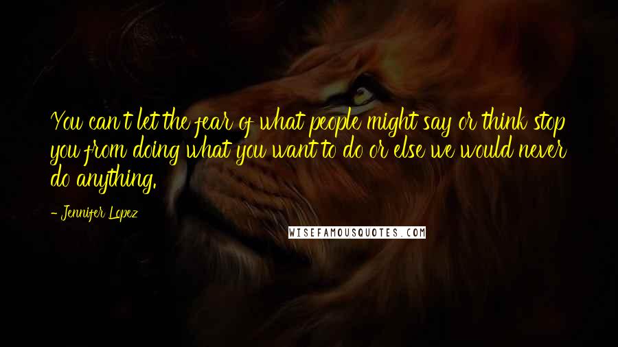 Jennifer Lopez quotes: You can't let the fear of what people might say or think stop you from doing what you want to do or else we would never do anything. Jennifer Lopez quotes: You can't let the fear of what people might say or think stop you from doing what you want to do or else we would never do anything.
