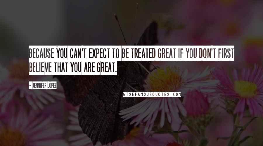 Jennifer Lopez quotes: Because you can't expect to be treated great if you don't first believe that you are great.