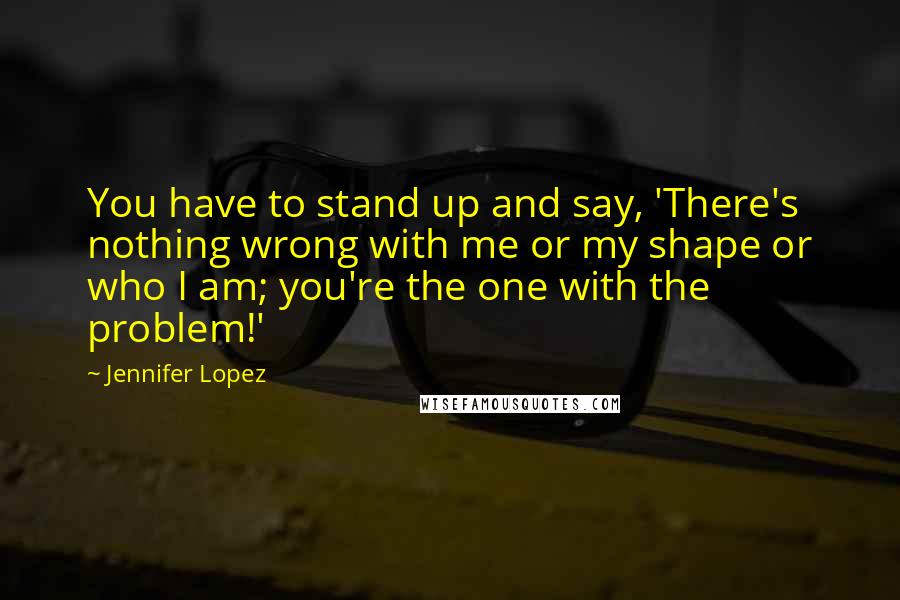 Jennifer Lopez quotes: You have to stand up and say, 'There's nothing wrong with me or my shape or who I am; you're the one with the problem!' Jennifer Lopez quotes: You have to stand up and say, 'There's nothing wrong with me or my shape or who I am; you're the one with the problem!'