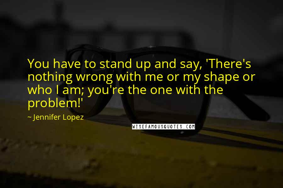 Jennifer Lopez quotes: You have to stand up and say, 'There's nothing wrong with me or my shape or who I am; you're the one with the problem!'