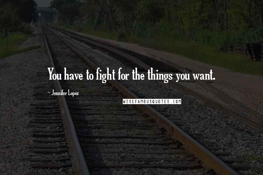 Jennifer Lopez quotes: You have to fight for the things you want.
