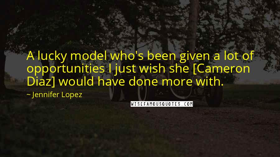 Jennifer Lopez quotes: A lucky model who's been given a lot of opportunities I just wish she [Cameron Diaz] would have done more with.