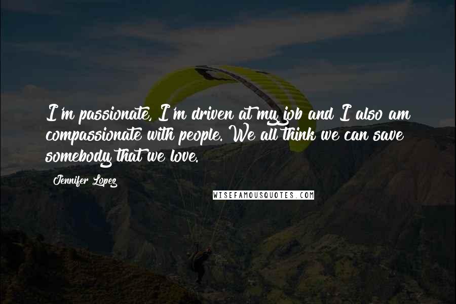 Jennifer Lopez quotes: I'm passionate, I'm driven at my job and I also am compassionate with people. We all think we can save somebody that we love. Jennifer Lopez quotes: I'm passionate, I'm driven at my job and I also am compassionate with people. We all think we can save somebody that we love.