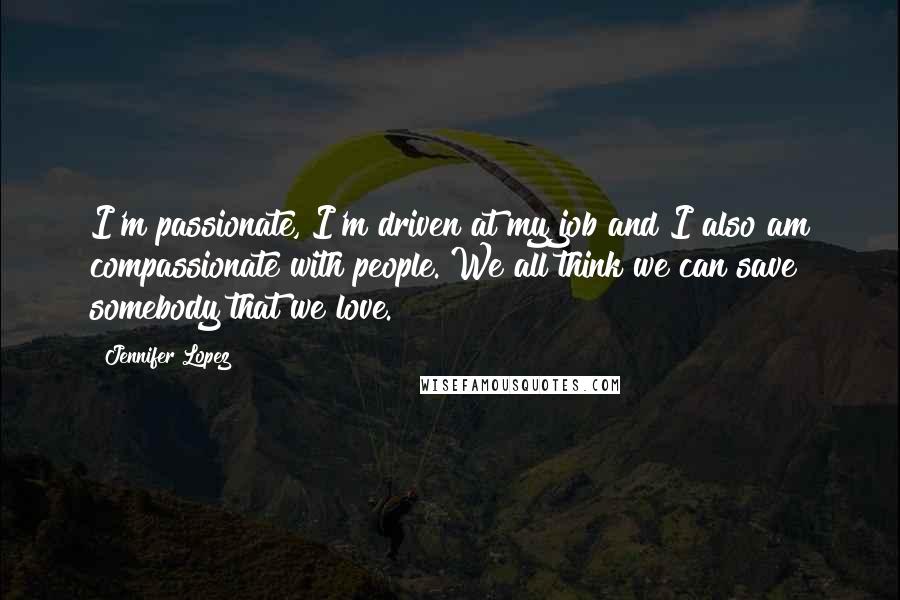 Jennifer Lopez quotes: I'm passionate, I'm driven at my job and I also am compassionate with people. We all think we can save somebody that we love.