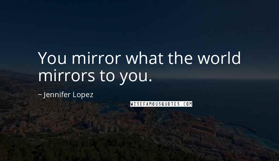Jennifer Lopez quotes: You mirror what the world mirrors to you.
