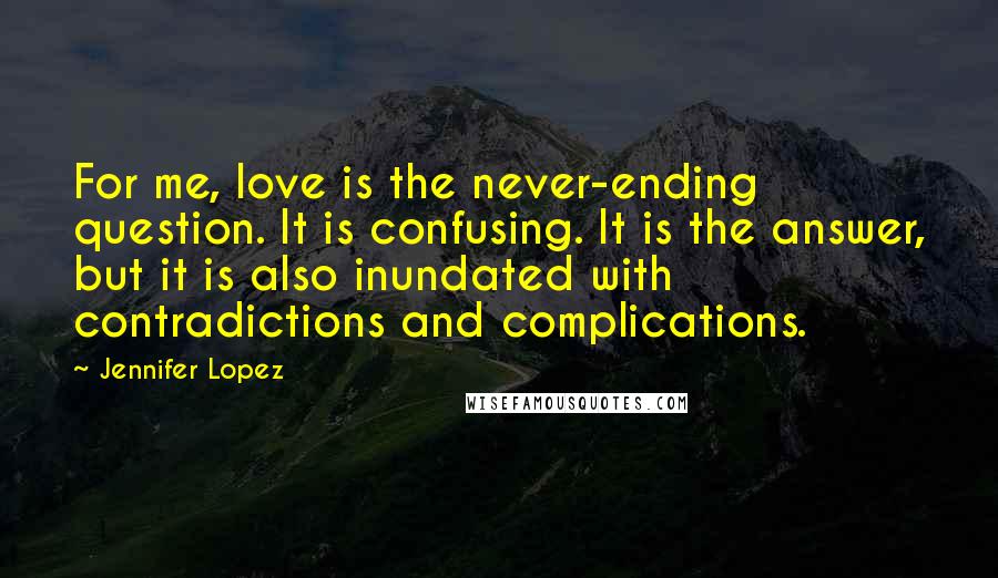 Jennifer Lopez quotes: For me, love is the never-ending question. It is confusing. It is the answer, but it is also inundated with contradictions and complications.