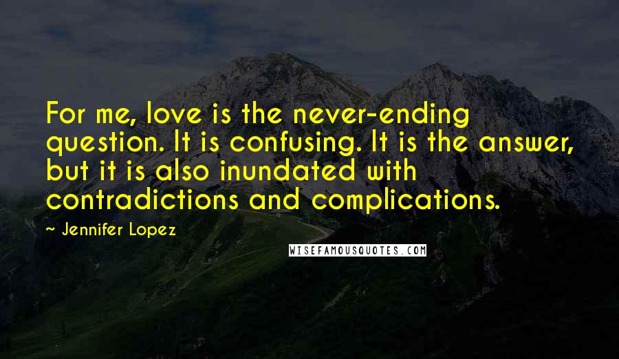 Jennifer Lopez quotes: For me, love is the never-ending question. It is confusing. It is the answer, but it is also inundated with contradictions and complications. Jennifer Lopez quotes: For me, love is the never-ending question. It is confusing. It is the answer, but it is also inundated with contradictions and complications.