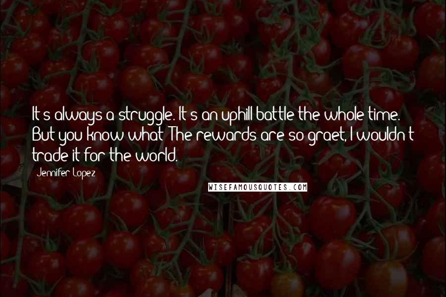 Jennifer Lopez quotes: It's always a struggle. It's an uphill battle the whole time. But you know what? The rewards are so graet, I wouldn't trade it for the world.