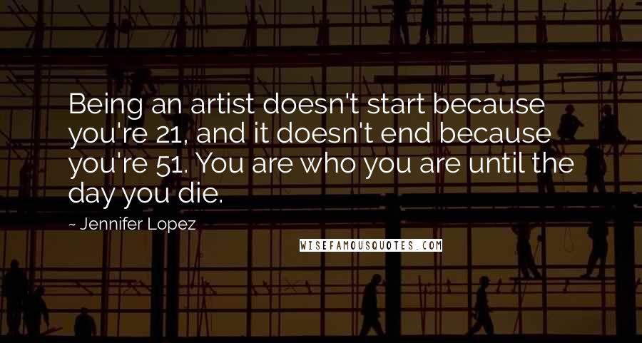 Jennifer Lopez quotes: Being an artist doesn't start because you're 21, and it doesn't end because you're 51. You are who you are until the day you die. Jennifer Lopez quotes: Being an artist doesn't start because you're 21, and it doesn't end because you're 51. You are who you are until the day you die.