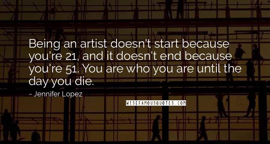 Jennifer Lopez quotes: Being an artist doesn't start because you're 21, and it doesn't end because you're 51. You are who you are until the day you die.