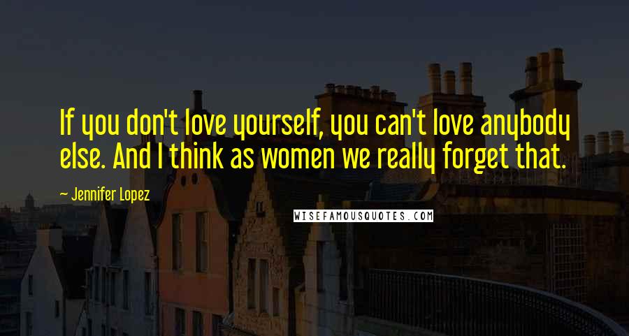 Jennifer Lopez quotes: If you don't love yourself, you can't love anybody else. And I think as women we really forget that.