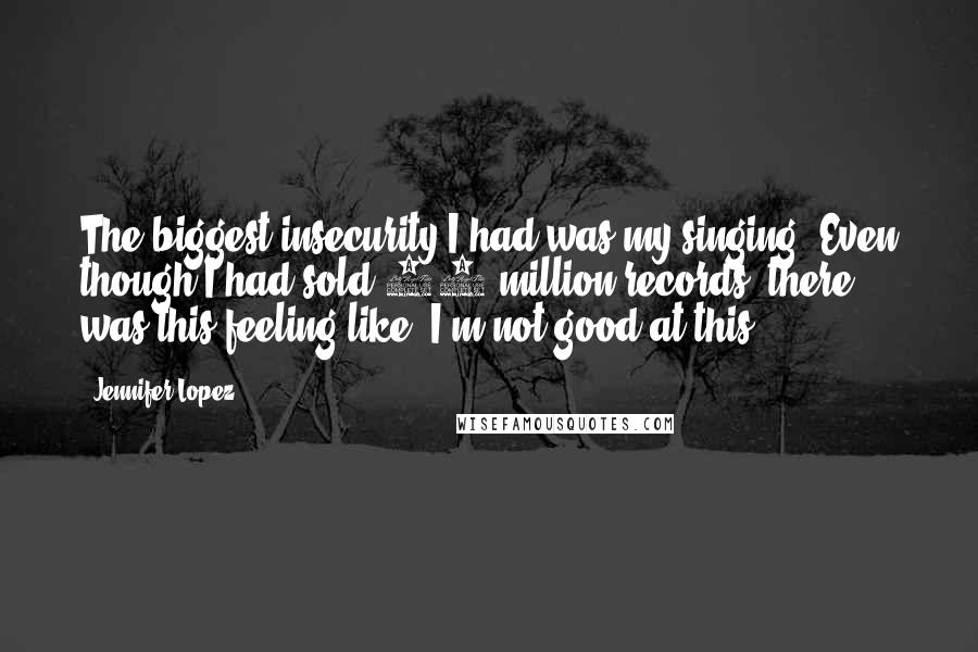 Jennifer Lopez quotes: The biggest insecurity I had was my singing. Even though I had sold 70 million records, there was this feeling like, I'm not good at this. Jennifer Lopez quotes: The biggest insecurity I had was my singing. Even though I had sold 70 million records, there was this feeling like, I'm not good at this.