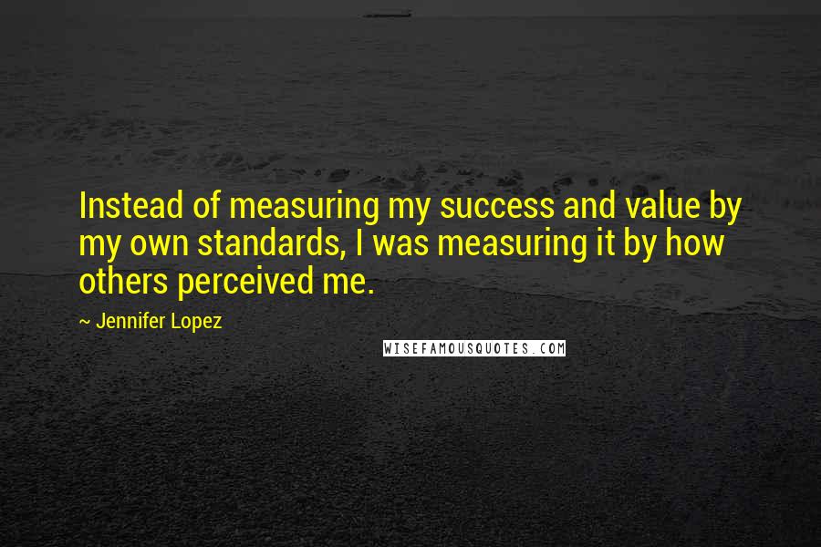 Jennifer Lopez quotes: Instead of measuring my success and value by my own standards, I was measuring it by how others perceived me. Jennifer Lopez quotes: Instead of measuring my success and value by my own standards, I was measuring it by how others perceived me.
