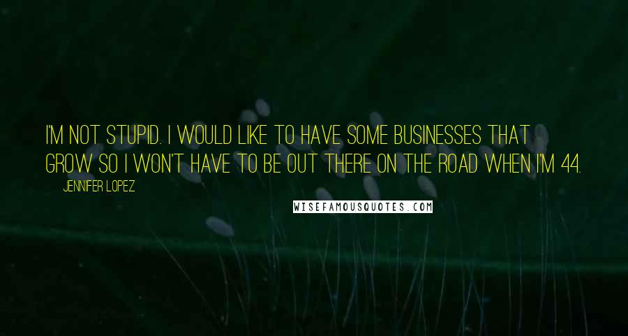 Jennifer Lopez quotes: I'm not stupid. I would like to have some businesses that grow so I won't have to be out there on the road when I'm 44. Jennifer Lopez quotes: I'm not stupid. I would like to have some businesses that grow so I won't have to be out there on the road when I'm 44.