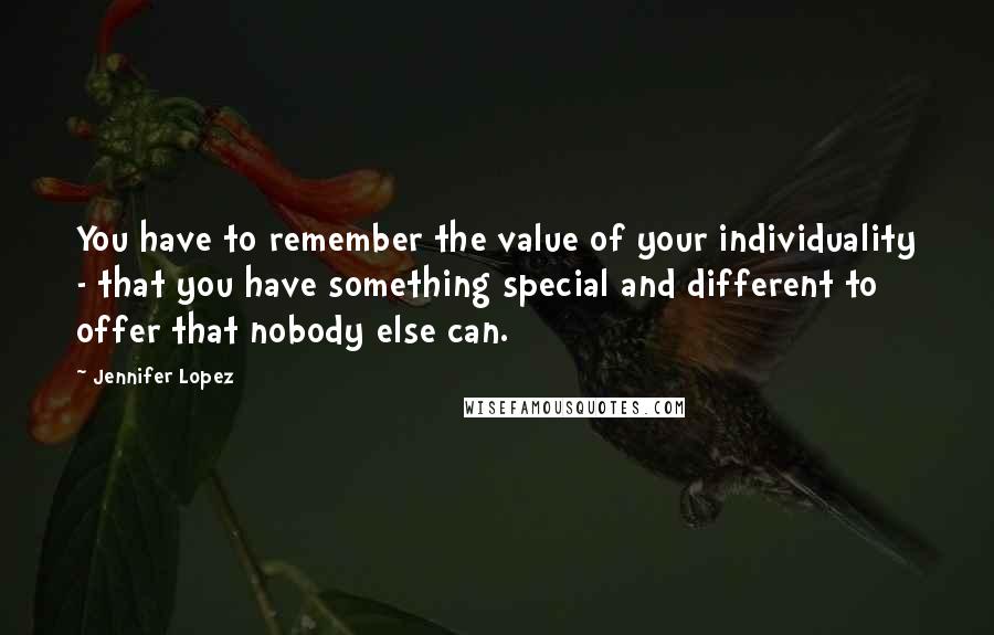 Jennifer Lopez quotes: You have to remember the value of your individuality - that you have something special and different to offer that nobody else can.