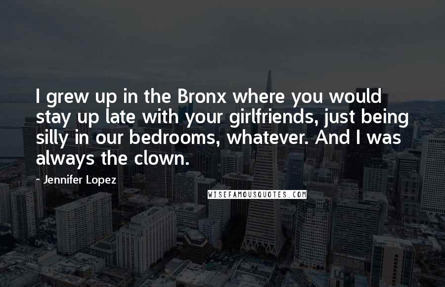 Jennifer Lopez quotes: I grew up in the Bronx where you would stay up late with your girlfriends, just being silly in our bedrooms, whatever. And I was always the clown. Jennifer Lopez quotes: I grew up in the Bronx where you would stay up late with your girlfriends, just being silly in our bedrooms, whatever. And I was always the clown.