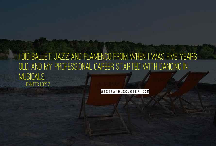 Jennifer Lopez quotes: I did ballet, jazz and flamenco from when I was five years old. And my professional career started with dancing in musicals. Jennifer Lopez quotes: I did ballet, jazz and flamenco from when I was five years old. And my professional career started with dancing in musicals.