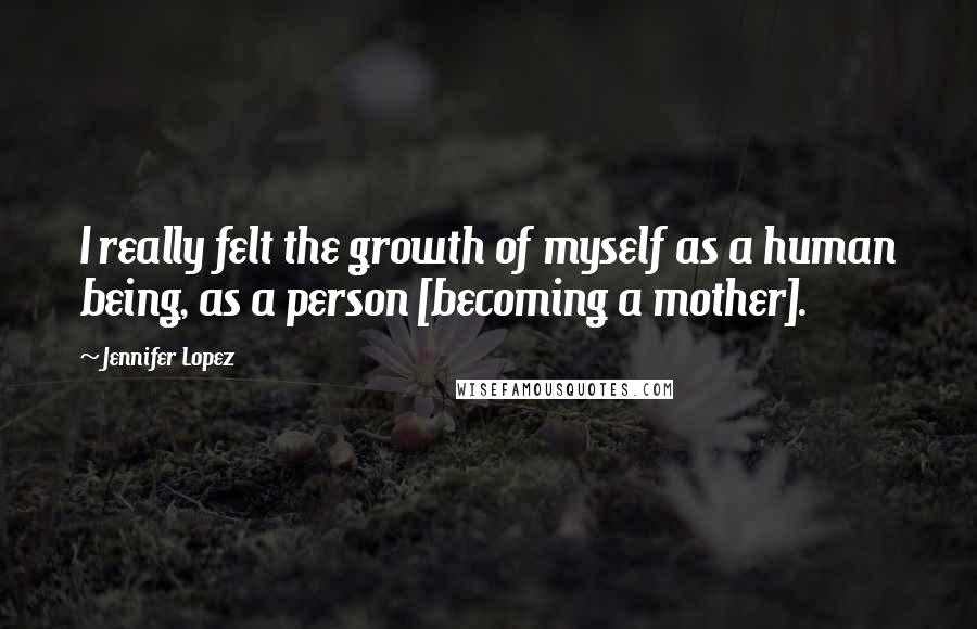 Jennifer Lopez quotes: I really felt the growth of myself as a human being, as a person [becoming a mother].