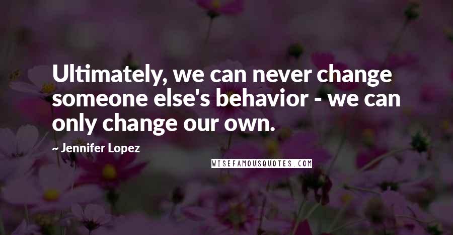 Jennifer Lopez quotes: Ultimately, we can never change someone else's behavior - we can only change our own.