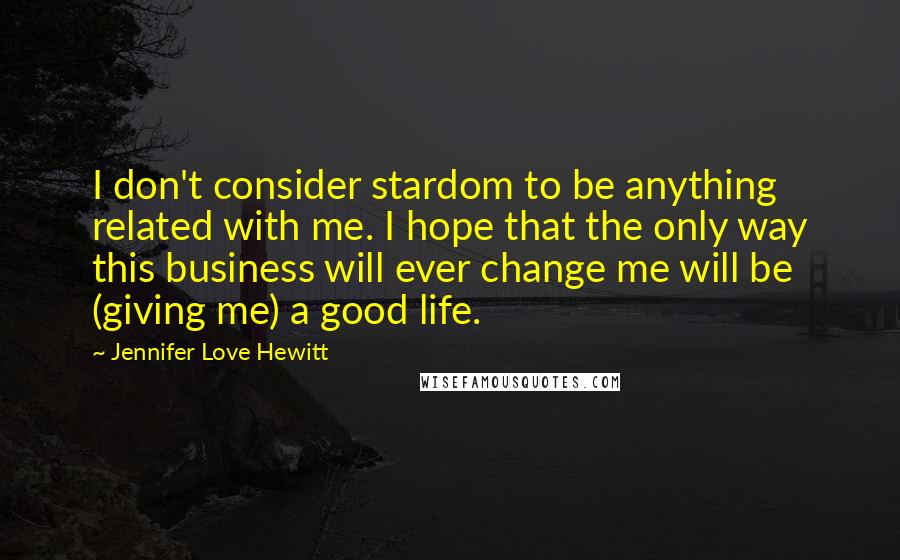 Jennifer Love Hewitt quotes: I don't consider stardom to be anything related with me. I hope that the only way this business will ever change me will be (giving me) a good life. Jennifer Love Hewitt quotes: I don't consider stardom to be anything related with me. I hope that the only way this business will ever change me will be (giving me) a good life.