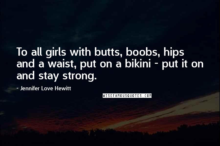 Jennifer Love Hewitt quotes: To all girls with butts, boobs, hips and a waist, put on a bikini - put it on and stay strong.