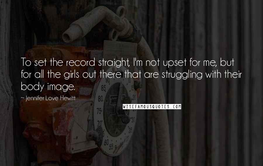 Jennifer Love Hewitt quotes: To set the record straight, I'm not upset for me, but for all the girls out there that are struggling with their body image.