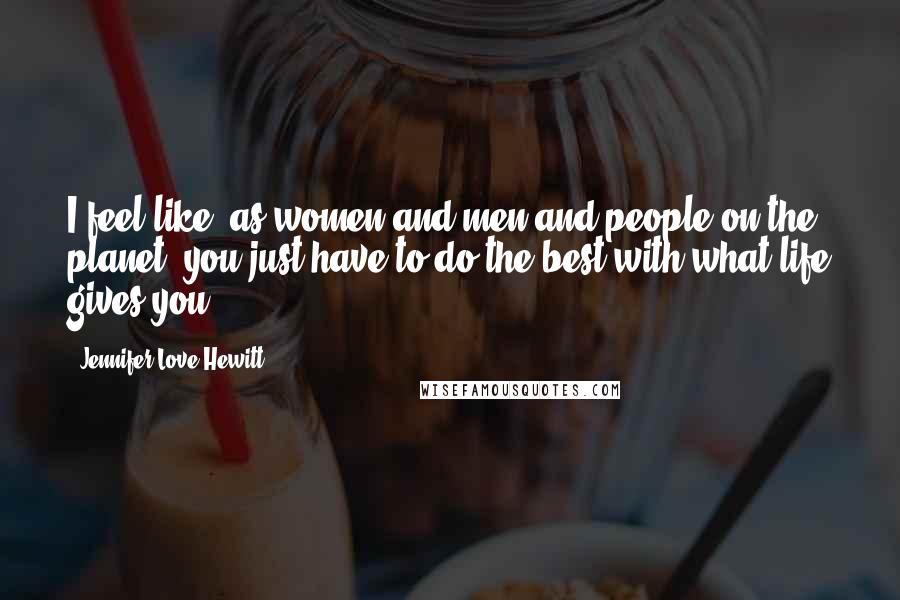 Jennifer Love Hewitt quotes: I feel like, as women and men and people on the planet, you just have to do the best with what life gives you. Jennifer Love Hewitt quotes: I feel like, as women and men and people on the planet, you just have to do the best with what life gives you.