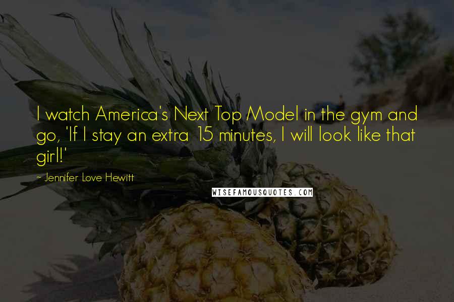 Jennifer Love Hewitt quotes: I watch America's Next Top Model in the gym and go, 'If I stay an extra 15 minutes, I will look like that girl!' Jennifer Love Hewitt quotes: I watch America's Next Top Model in the gym and go, 'If I stay an extra 15 minutes, I will look like that girl!'