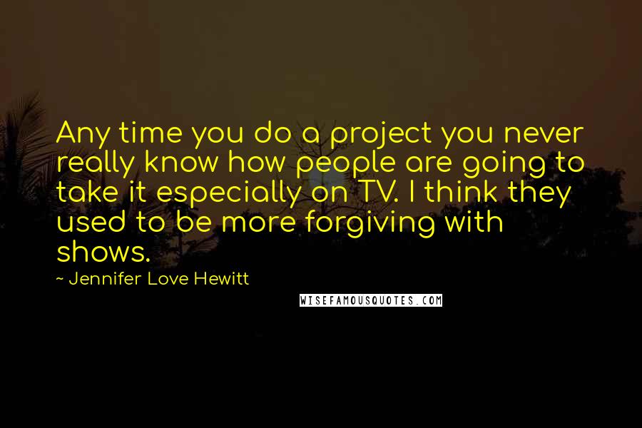 Jennifer Love Hewitt quotes: Any time you do a project you never really know how people are going to take it especially on TV. I think they used to be more forgiving with shows. Jennifer Love Hewitt quotes: Any time you do a project you never really know how people are going to take it especially on TV. I think they used to be more forgiving with shows.