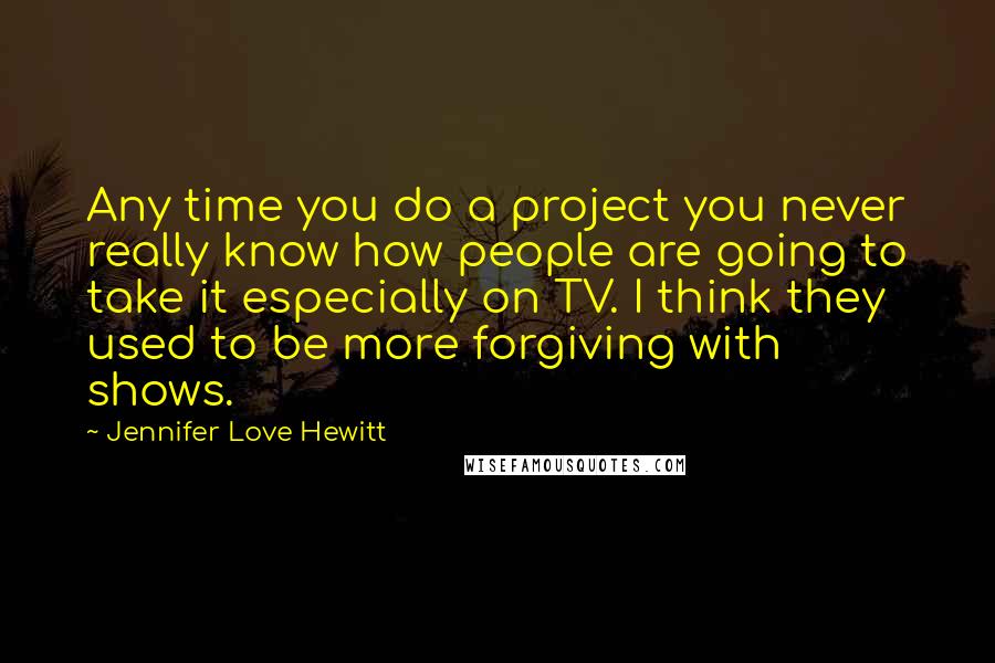 Jennifer Love Hewitt quotes: Any time you do a project you never really know how people are going to take it especially on TV. I think they used to be more forgiving with shows.