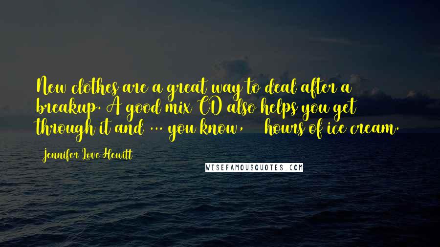 Jennifer Love Hewitt quotes: New clothes are a great way to deal after a breakup. A good mix CD also helps you get through it and ... you know, 72 hours of ice cream.