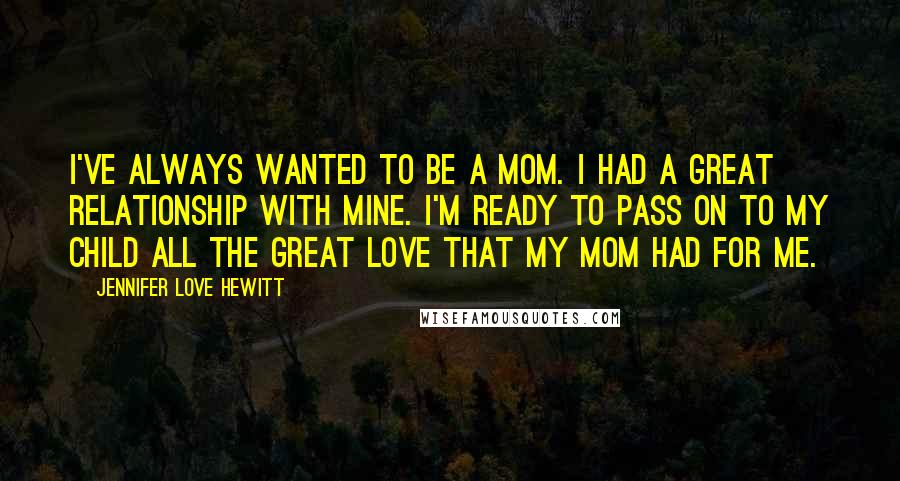 Jennifer Love Hewitt quotes: I've always wanted to be a mom. I had a great relationship with mine. I'm ready to pass on to my child all the great love that my mom had