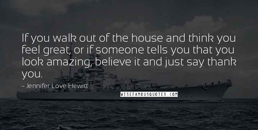 Jennifer Love Hewitt quotes: If you walk out of the house and think you feel great, or if someone tells you that you look amazing, believe it and just say thank you. Jennifer Love Hewitt quotes: If you walk out of the house and think you feel great, or if someone tells you that you look amazing, believe it and just say thank you.