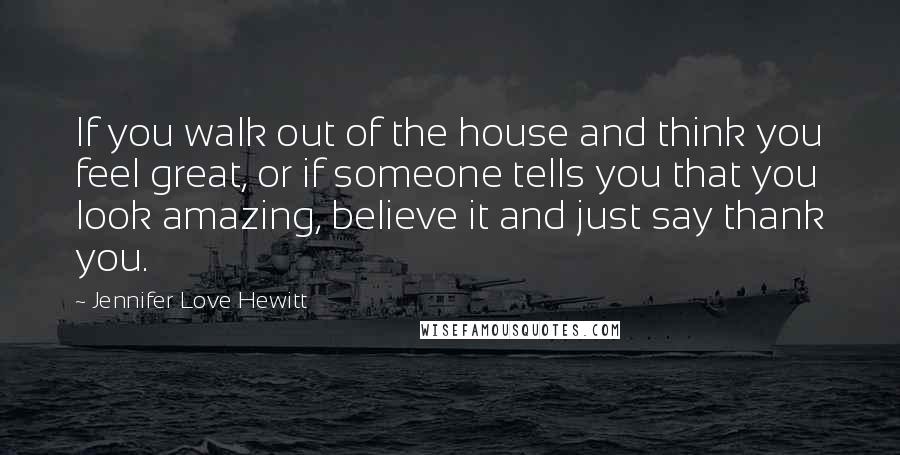 Jennifer Love Hewitt quotes: If you walk out of the house and think you feel great, or if someone tells you that you look amazing, believe it and just say thank you.