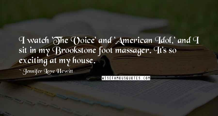 Jennifer Love Hewitt quotes: I watch 'The Voice' and 'American Idol,' and I sit in my Brookstone foot massager. It's so exciting at my house. Jennifer Love Hewitt quotes: I watch 'The Voice' and 'American Idol,' and I sit in my Brookstone foot massager. It's so exciting at my house.