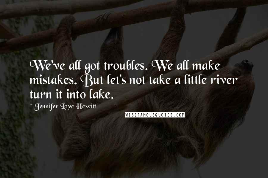 Jennifer Love Hewitt quotes: We've all got troubles. We all make mistakes. But let's not take a little river turn it into lake.