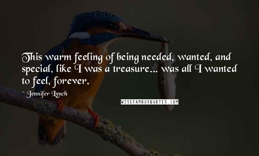 Jennifer Lynch quotes: This warm feeling of being needed, wanted, and special, like I was a treasure... was all I wanted to feel, forever. Jennifer Lynch quotes: This warm feeling of being needed, wanted, and special, like I was a treasure... was all I wanted to feel, forever.