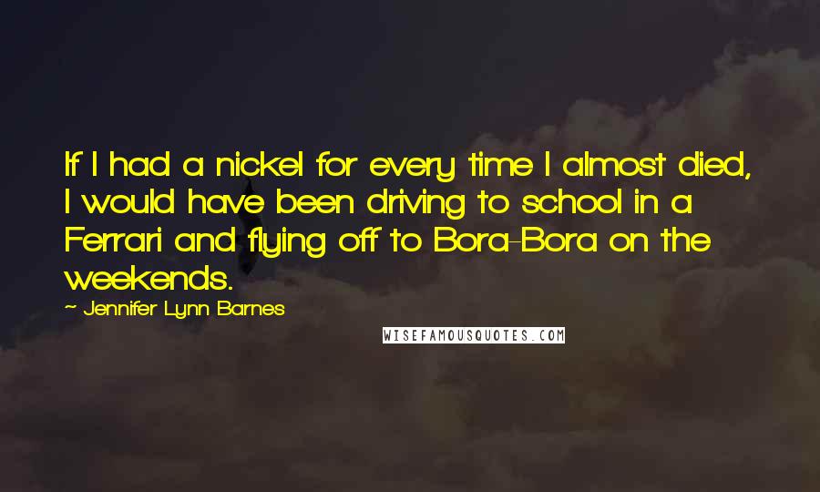 Jennifer Lynn Barnes quotes: If I had a nickel for every time I almost died, I would have been driving to school in a Ferrari and flying off to Bora-Bora on the weekends. Jennifer Lynn Barnes quotes: If I had a nickel for every time I almost died, I would have been driving to school in a Ferrari and flying off to Bora-Bora on the weekends.