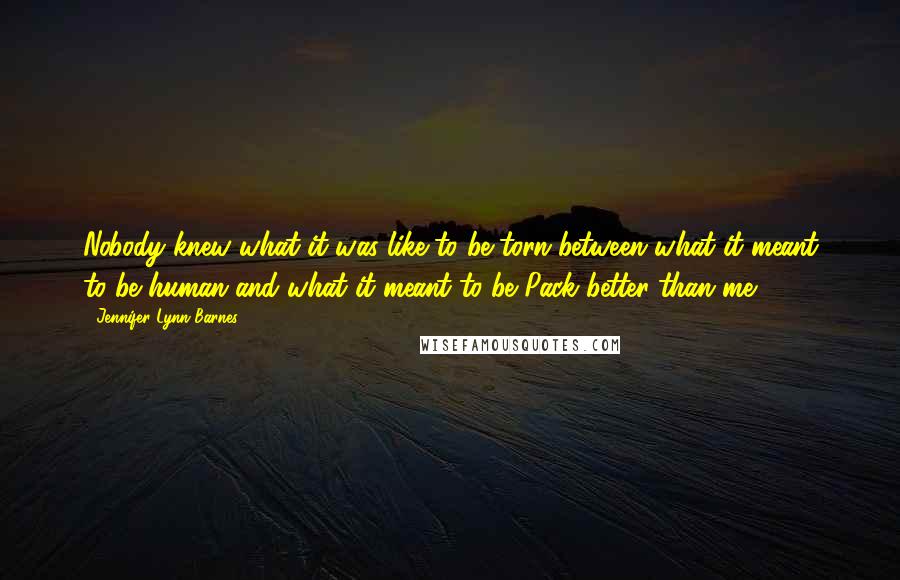 Jennifer Lynn Barnes quotes: Nobody knew what it was like to be torn between what it meant to be human and what it meant to be Pack better than me. Jennifer Lynn Barnes quotes: Nobody knew what it was like to be torn between what it meant to be human and what it meant to be Pack better than me.
