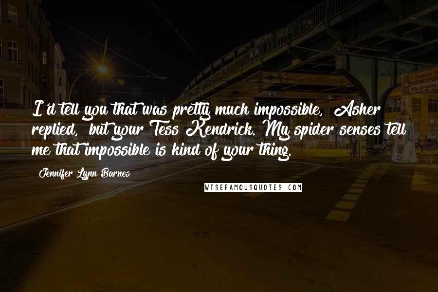 Jennifer Lynn Barnes quotes: I'd tell you that was pretty much impossible," Asher replied, "but your Tess Kendrick. My spider senses tell me that impossible is kind of your thing. Jennifer Lynn Barnes quotes: I'd tell you that was pretty much impossible," Asher replied, "but your Tess Kendrick. My spider senses tell me that impossible is kind of your thing.